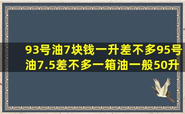 93号油7块钱一升差不多,95号油7.5差不多,一箱油一般50升吧,那加一次...