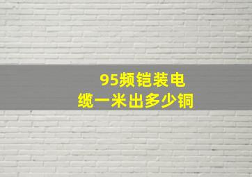 95频铠装电缆一米出多少铜