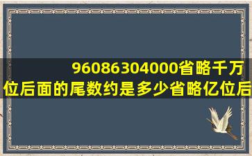 96086304000省略千万位后面的尾数约是多少省略亿位后面的尾数约是...