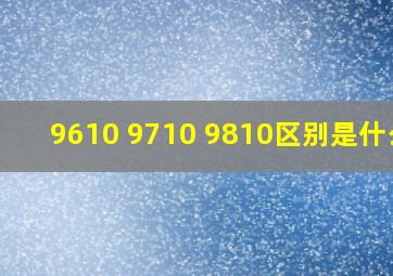 9610 9710 9810区别是什么?