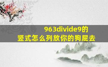 963÷9的竖式怎么列放你的狗屁去