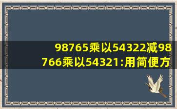 98765乘以54322减98766乘以54321:用简便方法计算怎么样做(