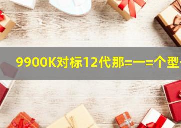 9900K对标12代那=一=个型号