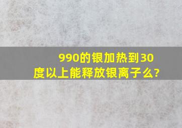 990的银加热到30度以上能释放银离子么?