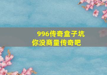 996传奇盒子坑你没商量传奇吧 