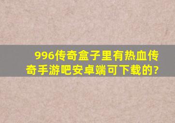 996传奇盒子里有热血传奇手游吧,安卓端可下载的?