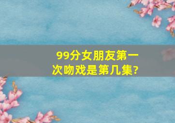 99分女朋友第一次吻戏是第几集?