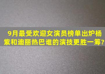 9月最受欢迎女演员榜单出炉,杨紫和迪丽热巴谁的演技更胜一筹?