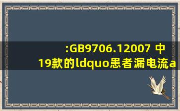 :GB9706.12007 中19款的“患者漏电流(a.c,B型、BF型设备”)和“...