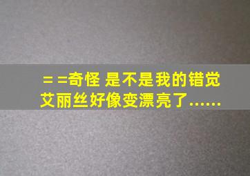 = =奇怪 是不是我的错觉 艾丽丝好像变漂亮了......