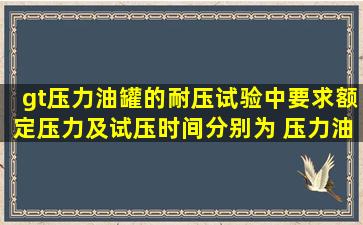 >压力油罐的耐压试验中,要求额定压力及试压时间分别为( ),压力油罐应...