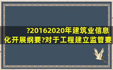 ?20162020年建筑业信息化开展纲要?对于工程建立监管,要求继续推进...