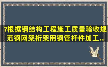 ?根据《钢结构工程施工质量验收规范》,钢网架(桁架)用钢管杆件加工...