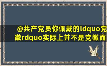 @共产党员,你佩戴的“党徽”实际上并不是党徽,而是党员徽章或党员...