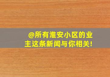 @所有淮安小区的业主,这条新闻与你相关!