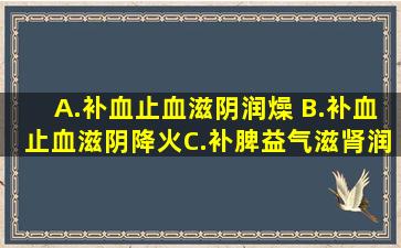 A.补血止血,滋阴润燥 B.补血止血,滋阴降火C.补脾益气,滋肾润肺 D.养阴...