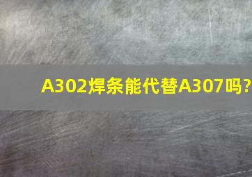 A302焊条能代替A307吗?