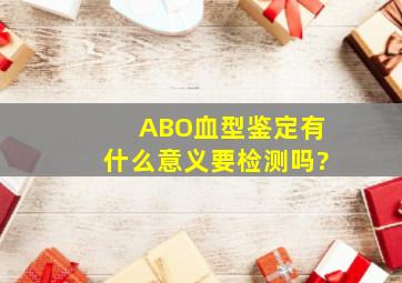 ABO血型鉴定有什么意义,要检测吗?