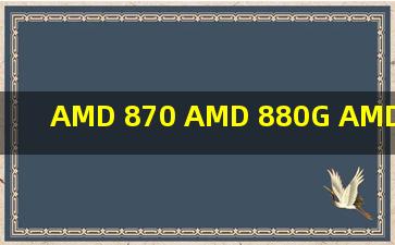 AMD 870 AMD 880G AMD 890GX AMD 890FX 芯片组有什么区别,...