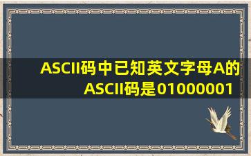 ASCII码中已知英文字母A的ASCII码是01000001则英文字母E的ASCII...