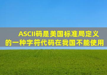 ASCII码是美国标准局定义的一种字符代码,在我国不能使用。