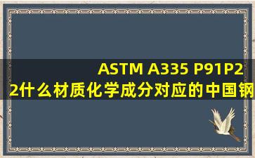 ASTM A335 P91,,P22什么材质,,化学成分,,,对应的中国钢牌号分别是...