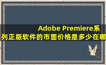 Adobe Premiere系列正版软件的市面价格是多少,在哪可以买到?