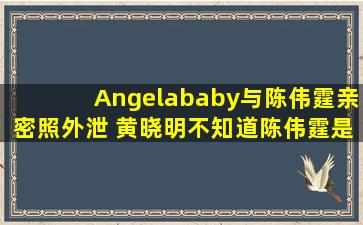 Angelababy与陈伟霆亲密照外泄 黄晓明不知道陈伟霆是谁