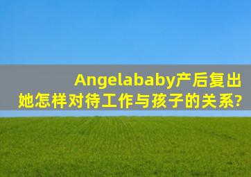 Angelababy产后复出,她怎样对待工作与孩子的关系?