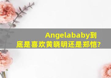 Angelababy到底是喜欢黄晓明还是郑恺?