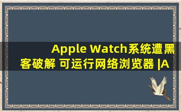 Apple Watch系统遭黑客破解 可运行网络浏览器 |Apple W...