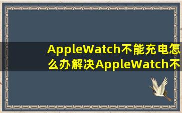 AppleWatch不能充电怎么办解决AppleWatch不能充电方法