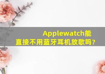 Applewatch能直接不用蓝牙耳机放歌吗?