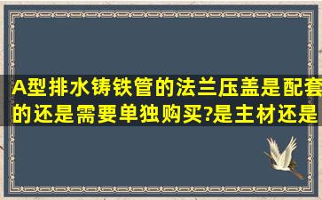 A型排水铸铁管的法兰压盖是配套的还是需要单独购买?是主材还是...