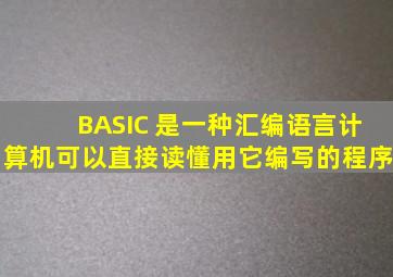 BASIC 是一种汇编语言,计算机可以直接读懂用它编写的程序。