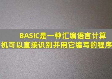 BASIC是一种汇编语言,计算机可以直接识别并用它编写的程序。