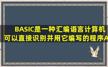 BASIC是一种汇编语言,计算机可以直接识别并用它编写的程序。( ) A...