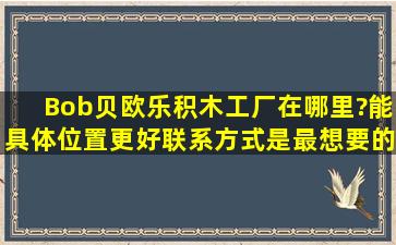 Bob贝欧乐积木工厂在哪里?能具体位置更好,联系方式是最想要的。谢谢