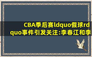 CBA季后赛“假球”事件引发关注:李春江和李楠面临最高5年禁赛