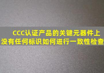 CCC认证产品的关键元器件上没有任何标识如何进行一致性检查(