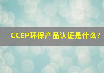 CCEP环保产品认证是什么?