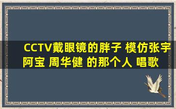 CCTV戴眼镜的胖子 模仿张宇 阿宝 周华健 的那个人 唱歌的