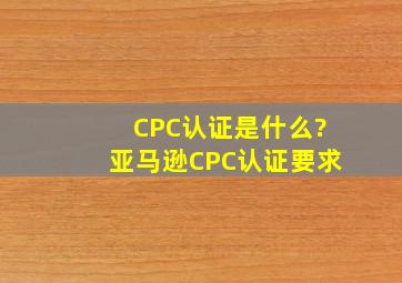 CPC认证是什么?亚马逊CPC认证要求