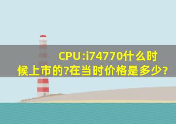 CPU:i74770什么时候上市的?在当时价格是多少?