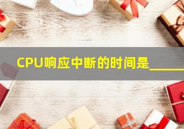 CPU响应中断的时间是______。