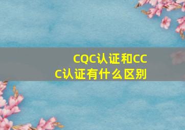 CQC认证和CCC认证有什么区别