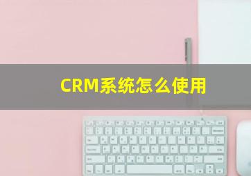 CRM系统怎么使用