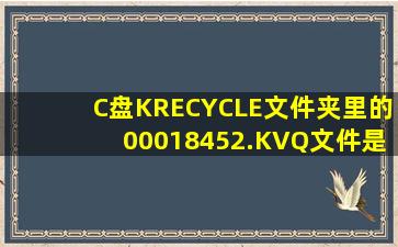 C盘KRECYCLE文件夹里的00018452.KVQ文件是什么啊拜托了各位 ...