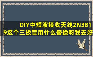 DIY中短波接收天线,2N3819这个三极管用什么替换呀,我去好多家都没...