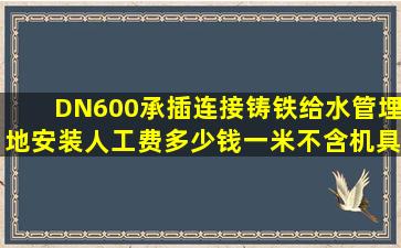 DN600承插连接铸铁给水管埋地安装人工费多少钱一米(不含机具费)。...